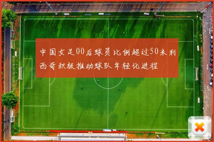 中国女足00后球员比例超过50米利西奇积极推动球队年轻化进程