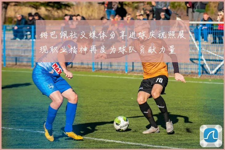 姆巴佩社交媒体分享进球庆祝照展现职业精神再度为球队贡献力量