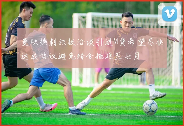 曼联热刺积极洽谈引进M费希望尽快达成协议避免转会拖延至七月