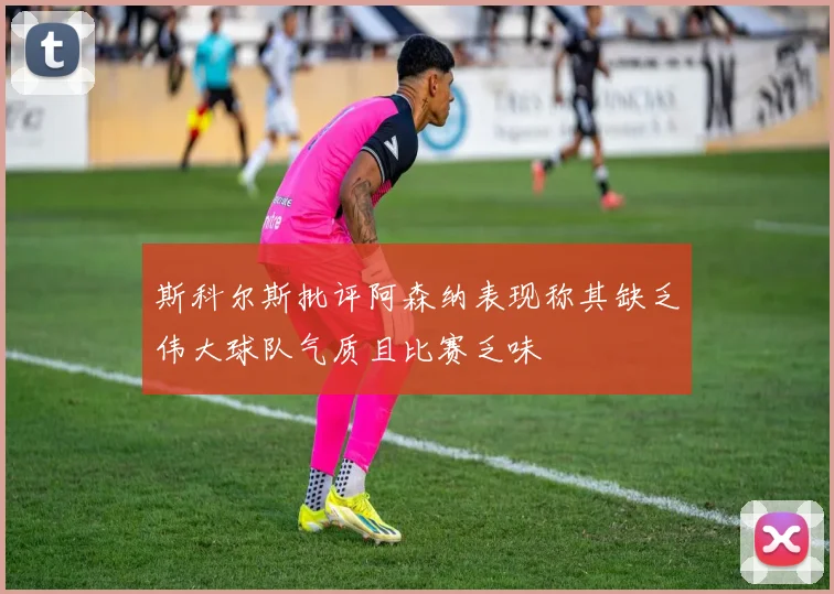 斯科尔斯批评阿森纳表现称其缺乏伟大球队气质且比赛乏味