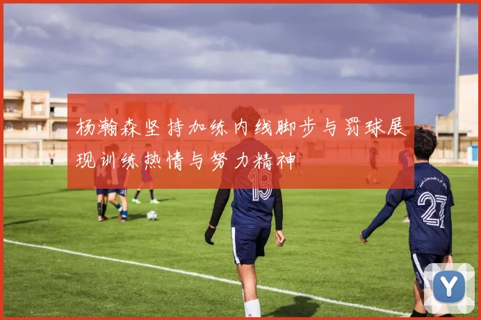 杨瀚森坚持加练内线脚步与罚球展现训练热情与努力精神