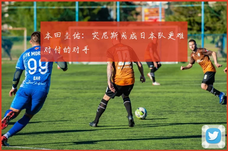 本田圭佑：突尼斯或成日本队更难对付的对手