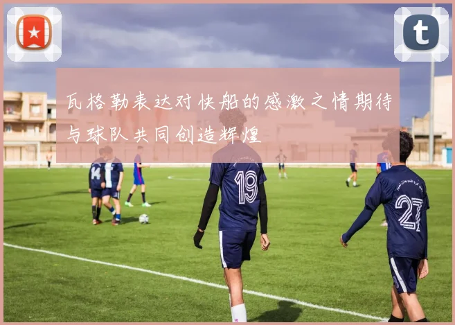 瓦格勒表达对快船的感激之情期待与球队共同创造辉煌