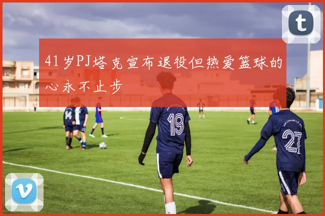 41岁PJ塔克宣布退役但热爱篮球的心永不止步