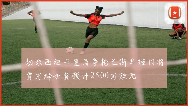 切尔西纽卡皇马争抢兰斯年轻门将贾万转会费预计2500万欧元