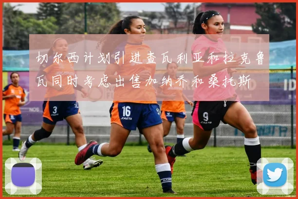 切尔西计划引进查瓦利亚和拉克鲁瓦同时考虑出售加纳乔和桑托斯