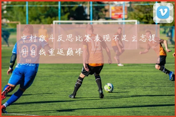 中村敬斗反思比赛表现不足立志提升自我重返巅峰