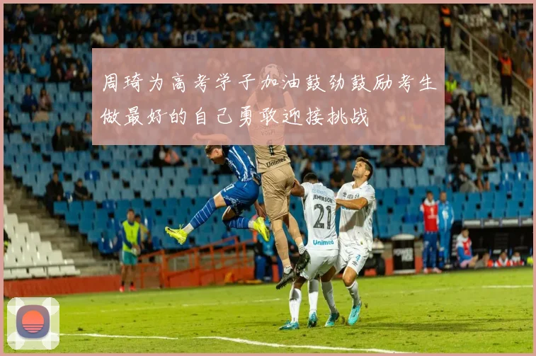 周琦为高考学子加油鼓劲鼓励考生做最好的自己勇敢迎接挑战