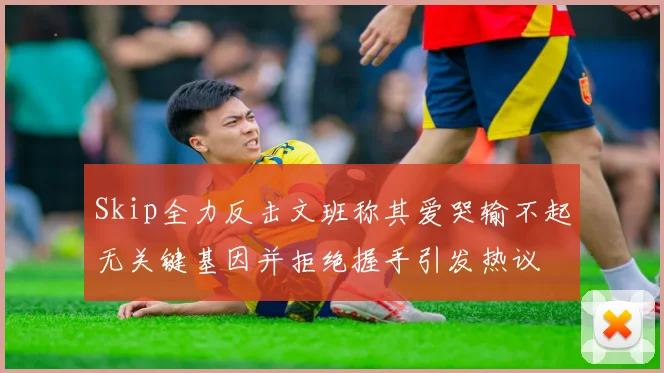 Skip全力反击文班称其爱哭输不起无关键基因并拒绝握手引发热议