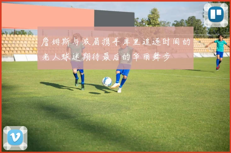 詹姆斯与浓眉携手库里追逐时间的老人球迷期待最后的华丽舞步