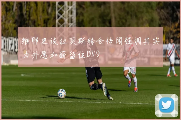 维耶里谈拉莫斯转会传闻强调其实力并愿加薪留住DV9