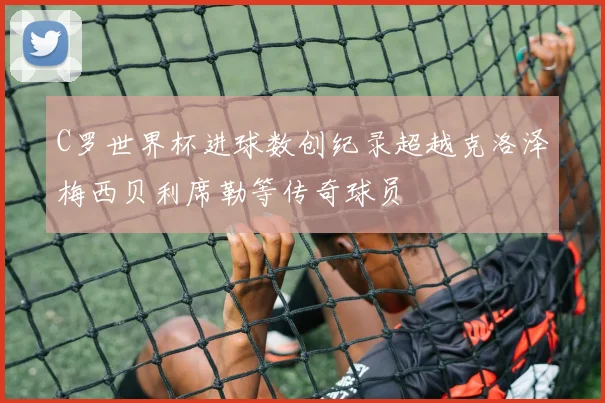C罗世界杯进球数创纪录超越克洛泽梅西贝利席勒等传奇球员