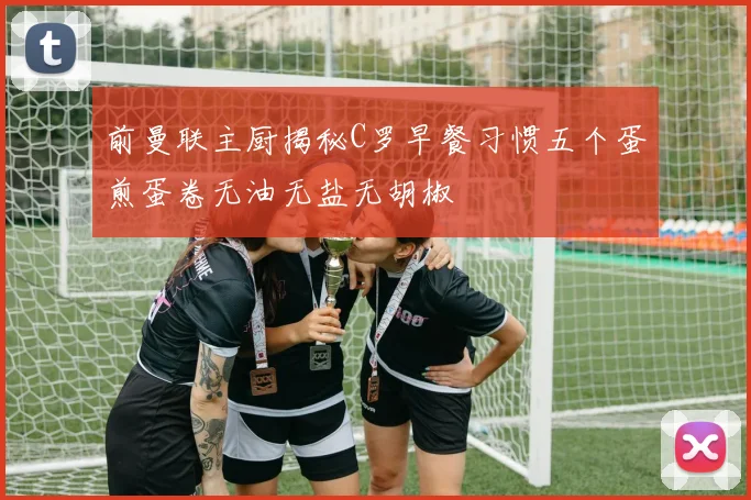 前曼联主厨揭秘C罗早餐习惯五个蛋煎蛋卷无油无盐无胡椒