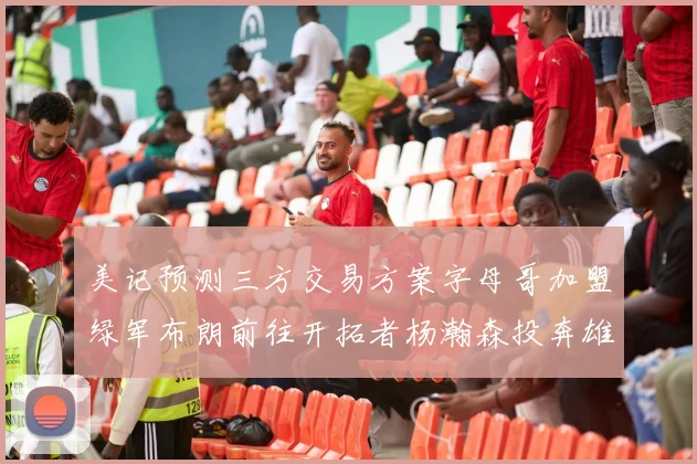 美记预测三方交易方案字母哥加盟绿军布朗前往开拓者杨瀚森投奔雄鹿
