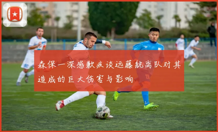 森保一深感歉疚谈远藤航离队对其造成的巨大伤害与影响