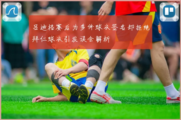 吕迪格赛后为多件球衣签名却拒绝拜仁球衣引发误会解析