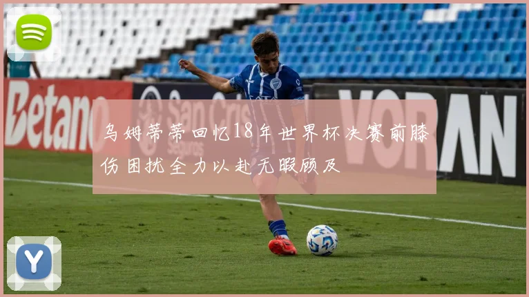 乌姆蒂蒂回忆18年世界杯决赛前膝伤困扰全力以赴无暇顾及