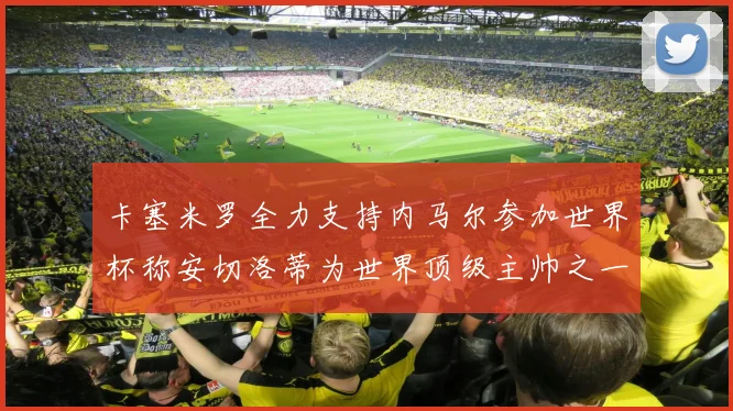 卡塞米罗全力支持内马尔参加世界杯称安切洛蒂为世界顶级主帅之一