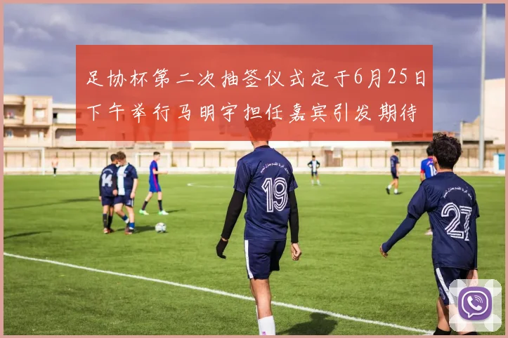 足协杯第二次抽签仪式定于6月25日下午举行马明宇担任嘉宾引发期待