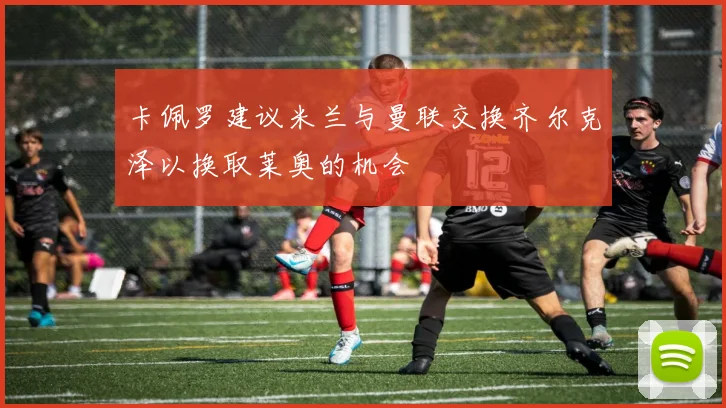 卡佩罗建议米兰与曼联交换齐尔克泽以换取莱奥的机会