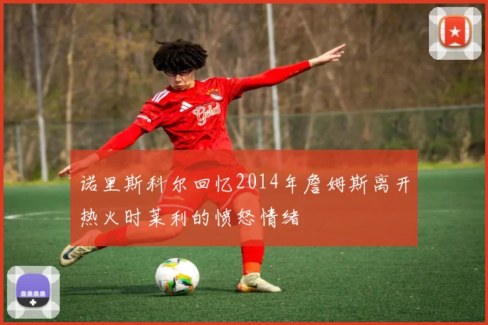 诺里斯科尔回忆2014年詹姆斯离开热火时莱利的愤怒情绪